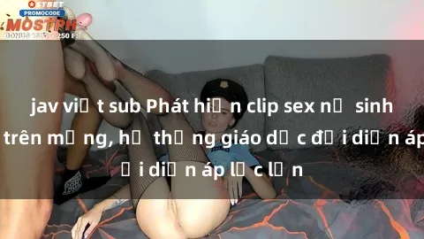 jav việt sub Phát hiện clip sex nữ sinh gây sốc trên mạng, hệ thống giáo dục đối diện áp lực lớn