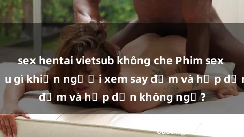 sex hentai vietsub không che Phim sex học sinh: Điều gì khiến người xem say đắm và hấp dẫn không ngờ?