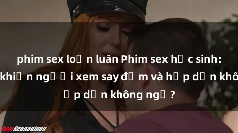 phim sex loạn luân Phim sex học sinh: Điều gì khiến người xem say đắm và hấp dẫn không ngờ?