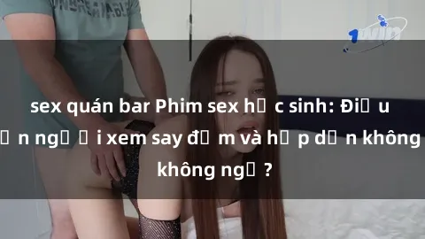 sex quán bar Phim sex học sinh: Điều gì khiến người xem say đắm và hấp dẫn không ngờ?