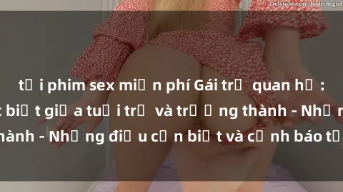 tải phim sex miễn phí Gái trẻ quan hệ: Mối quan hệ khác biệt giữa tuổi trẻ và trưởng thành - Những điều cần biết và cảnh báo từ chuyên gia