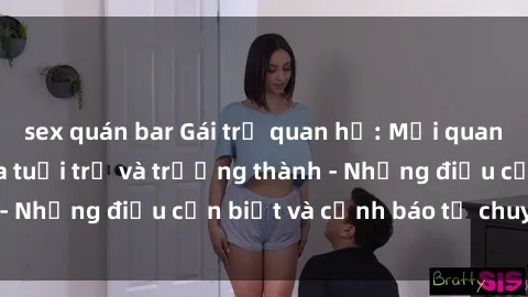 sex quán bar Gái trẻ quan hệ: Mối quan hệ khác biệt giữa tuổi trẻ và trưởng thành - Những điều cần biết và cảnh báo từ chuyên gia