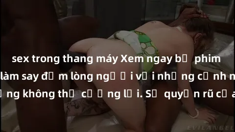 sex trong thang máy Xem ngay bộ phim sex milf hot nhất, làm say đắm lòng người với những cảnh nóng bỏng không thể cưỡng lại. Sự quyến rũ của MILF sẽ khiến bạn mãnh liệt!