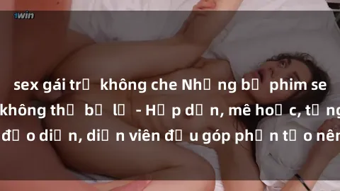 sex gái trẻ không che Những bộ phim sex gái già đỉnh cao không thể bỏ lỡ - Hấp dẫn, mê hoặc, từng đạo diễn, diễn viên đều góp phần tạo nên sự hấp dẫn, kích thích.