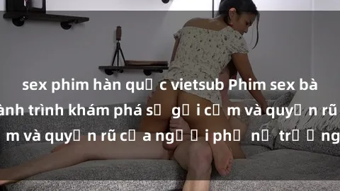 sex phim hàn quốc vietsub Phim sex bà mẹ nóng bỏng: Hành trình khám phá sự gợi cảm và quyến rũ của người phụ nữ trưởng thành.