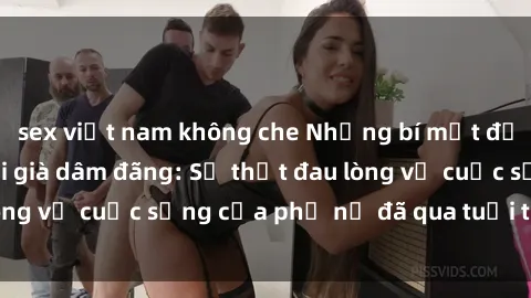 sex việt nam không che Những bí mật đằng sau vẻ ngoài gái già dâm đãng: Sự thật đau lòng về cuộc sống của phụ nữ đã qua tuổi thanh xuân
