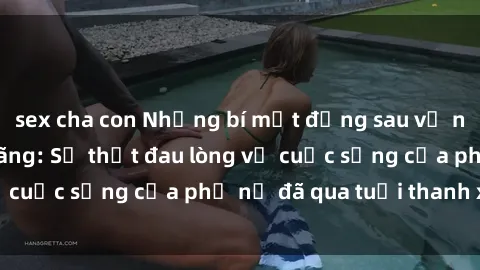 sex cha con Những bí mật đằng sau vẻ ngoài gái già dâm đãng: Sự thật đau lòng về cuộc sống của phụ nữ đã qua tuổi thanh xuân