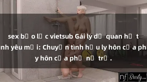 sex bạo lực vietsub Gái ly dị quan hệ tìm kiếm tình yêu mới: Chuyện tình hậu ly hôn của phụ nữ trẻ.