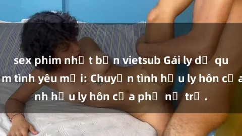 sex phim nhật bản vietsub Gái ly dị quan hệ tìm kiếm tình yêu mới: Chuyện tình hậu ly hôn của phụ nữ trẻ.