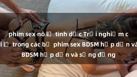 phim sex nô lệ tình dục Trải nghiệm cảm giác mới lạ trong các bộ phim sex BDSM hấp dẫn và sống động