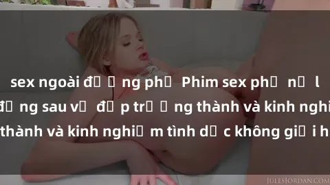sex ngoài đường phố Phim sex phụ nữ lớn tuổi: Sức hút đằng sau vẻ đẹp trưởng thành và kinh nghiệm tình dục không giới hạn