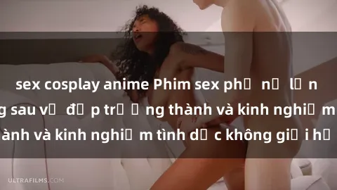 sex cosplay anime Phim sex phụ nữ lớn tuổi: Sức hút đằng sau vẻ đẹp trưởng thành và kinh nghiệm tình dục không giới hạn