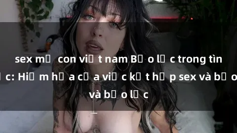 sex mẹ con việt nam Bạo lực trong tình dục: Hiểm họa của việc kết hợp sex và bạo lực