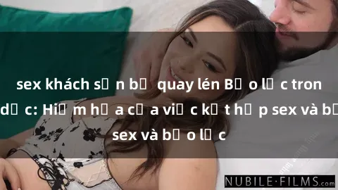 sex khách sạn bị quay lén Bạo lực trong tình dục: Hiểm họa của việc kết hợp sex và bạo lực