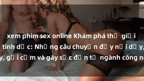 xem phim sex online Khám phá thế giới của phim sex nô lệ tình dục: Những câu chuyện đầy nổi dậy, gợi cảm và gây sốc đến từ ngành công nghiệp giải trí đen tối