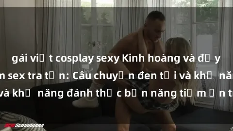 gái việt cosplay sexy Kinh hoàng và đầy kích thích với phim sex tra tấn: Câu chuyện đen tối và khả năng đánh thức bản năng tiềm ẩn trong con người