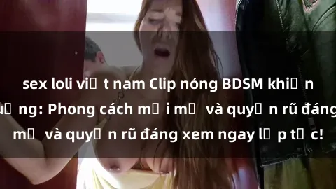 sex loli việt nam Clip nóng BDSM khiến người xem phát cuồng: Phong cách mới mẻ và quyến rũ đáng xem ngay lập tức!