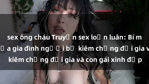 sex ông cháu Truyện sex loạn luân: Bí mật đầy kích thích của gia đình người bố kiêm chồng đại gia và con gái xinh đẹp
