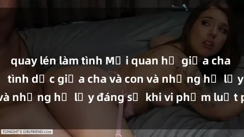 quay lén làm tình Mối quan hệ giữa cha và con: Sự thật về tình dục giữa cha và con và những hệ lụy đáng sợ khi vi phạm luật pháp.