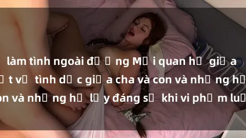 làm tình ngoài đường Mối quan hệ giữa cha và con: Sự thật về tình dục giữa cha và con và những hệ lụy đáng sợ khi vi phạm luật pháp.