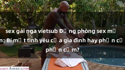 sex gái nga vietsub Động phòng sex mẹ con: Bí mật tình yêu của gia đình hay phản cảm?
