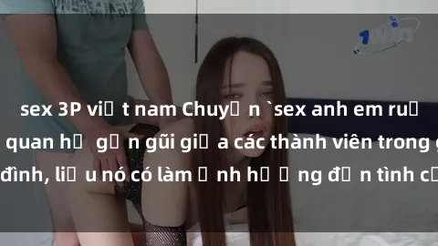 sex 3P việt nam Chuyện `sex anh em ruột` - Đề cập đến quan hệ gần gũi giữa các thành viên trong gia đình, liệu nó có làm ảnh hưởng đến tình cảm gia đình hay không?