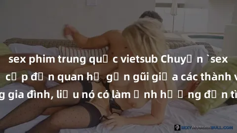 sex phim trung quốc vietsub Chuyện `sex anh em ruột` - Đề cập đến quan hệ gần gũi giữa các thành viên trong gia đình, liệu nó có làm ảnh hưởng đến tình cảm gia đình hay không?
