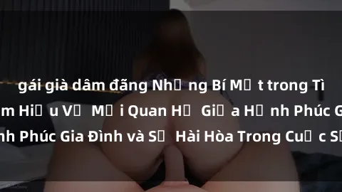 gái già dâm đãng Những Bí Mật trong Tình Dục Gia Đình: Tìm Hiểu Về Mối Quan Hệ Giữa Hạnh Phúc Gia Đình và Sự Hài Hòa Trong Cuộc Sống Tình Dục