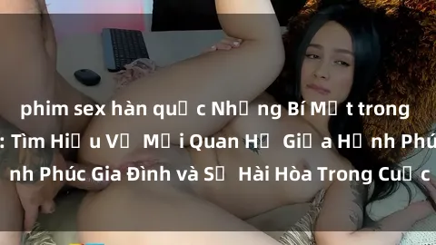 phim sex hàn quốc Những Bí Mật trong Tình Dục Gia Đình: Tìm Hiểu Về Mối Quan Hệ Giữa Hạnh Phúc Gia Đình và Sự Hài Hòa Trong Cuộc Sống Tình Dục
