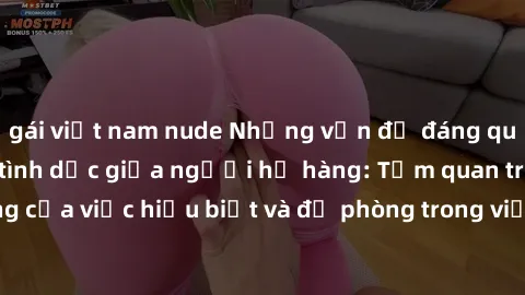 gái việt nam nude Những vấn đề đáng quan tâm về quan hệ tình dục giữa người họ hàng: Tầm quan trọng của việc hiểu biết và đề phòng trong việc tiếp xúc trong gia đình.