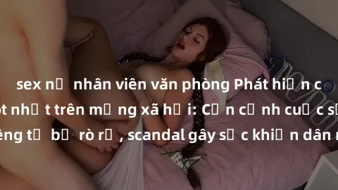 sex nữ nhân viên văn phòng Phát hiện clip sex quay lén hot nhất trên mạng xã hội: Cận cảnh cuộc sống riêng tư bị rò rỉ, scandal gây sốc khiến dân mạng không khỏi bàng hoàng