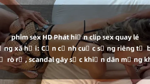 phim sex HD Phát hiện clip sex quay lén hot nhất trên mạng xã hội: Cận cảnh cuộc sống riêng tư bị rò rỉ, scandal gây sốc khiến dân mạng không khỏi bàng hoàng