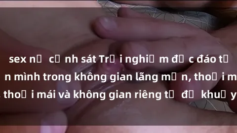 sex nữ cảnh sát Trải nghiệm độc đáo tại sex nhà nghỉ: ẩn mình trong không gian lãng mạn, thoải mái và không gian riêng tư để khuấy động tình ái.