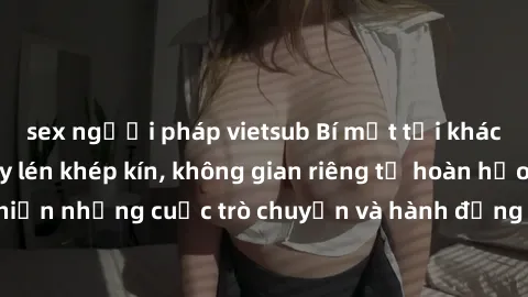 sex người pháp vietsub Bí mật tại khách sạn: Phòng quay lén khép kín, không gian riêng tư hoàn hảo để thực hiện những cuộc trò chuyện và hành động không bị người khác phát hiện.
