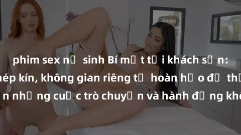 phim sex nữ sinh Bí mật tại khách sạn: Phòng quay lén khép kín, không gian riêng tư hoàn hảo để thực hiện những cuộc trò chuyện và hành động không bị người khác phát hiện.