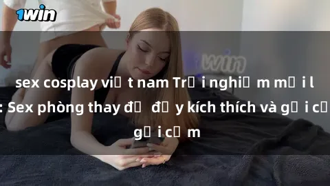 sex cosplay việt nam Trải nghiệm mới lạ: Sex phòng thay đồ đầy kích thích và gợi cảm