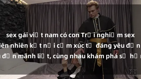 sex gái việt nam có con Trải nghiệm sex ngoài trời: Khi thiên nhiên kết nối cảm xúc từ đáng yêu đến mãnh liệt, cùng nhau khám phá sự hứng khởi và thú vị.