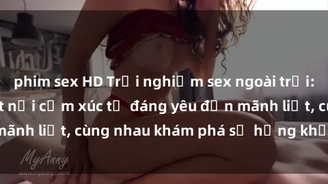 phim sex HD Trải nghiệm sex ngoài trời: Khi thiên nhiên kết nối cảm xúc từ đáng yêu đến mãnh liệt, cùng nhau khám phá sự hứng khởi và thú vị.