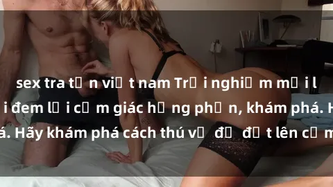 sex tra tấn việt nam Trải nghiệm mới lạ: Sex trong xe hơi đem lại cảm giác hưng phấn, khám phá. Hãy khám phá cách thú vị để đốt lên cảm xúc trong cuộc tình!