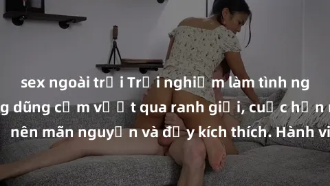 sex ngoài trời Trải nghiệm làm tình ngoài đường: Khi lòng dũng cảm vượt qua ranh giới, cuộc hẹn nơi công cộng trở nên mãn nguyện và đầy kích thích. Hành vi nguy hiểm, nhưng cũng tạo nên cảm giác mới m