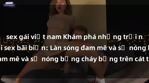 sex gái việt nam Khám phá những trải nghiệm độc đáo tại sex bãi biển: Làn sóng đam mê và sự nóng bỏng cháy bỏng trên cát trắng