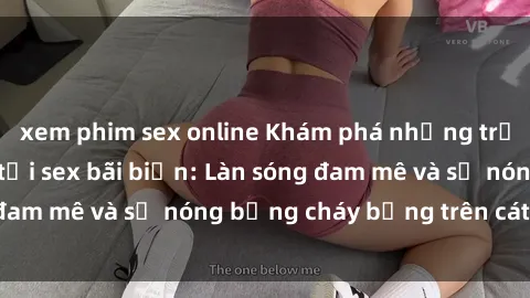xem phim sex online Khám phá những trải nghiệm độc đáo tại sex bãi biển: Làn sóng đam mê và sự nóng bỏng cháy bỏng trên cát trắng