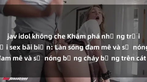 jav idol không che Khám phá những trải nghiệm độc đáo tại sex bãi biển: Làn sóng đam mê và sự nóng bỏng cháy bỏng trên cát trắng