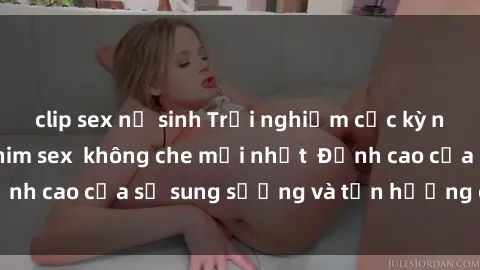 clip sex nữ sinh Trải nghiệm cực kỳ nóng bỏng trong phim sex  không che mới nhất  Đỉnh cao của sự sung sướng và tận hưởng chân thật