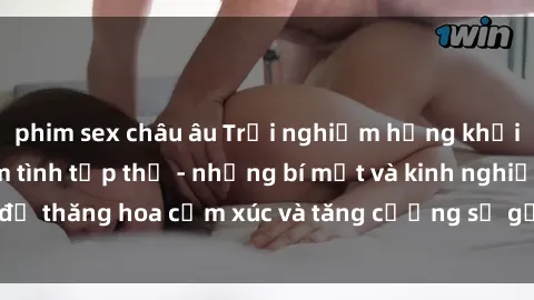 phim sex châu âu Trải nghiệm hứng khởi cùng với việc làm tình tập thể - những bí mật và kinh nghiệm để thăng hoa cảm xúc và tăng cường sự gắn kết trong mối quan hệ