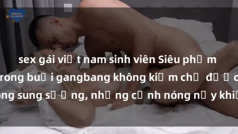 sex gái việt nam sinh viên Siêu phẩm gái Việt tham gia trong buổi gangbang không kiềm chế được lòng sung sướng, những cảnh nóng nảy khiến ai cũng phải mãn nhãn