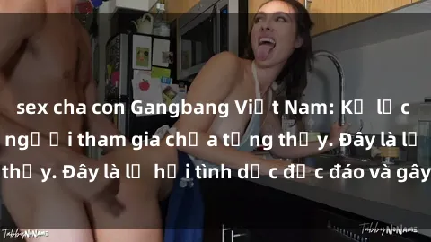 sex cha con Gangbang Việt Nam: Kỷ lục mới với số lượng người tham gia chưa từng thấy. Đây là lễ hội tình dục độc đáo và gây sốc.