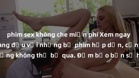 phim sex không che miễn phí Xem ngay phim sex bukkake hàng đầu với những bộ phim hấp dẫn, cảnh quay nóng bỏng không thể bỏ qua. Đảm bảo bạn sẽ hài lòng với trải nghiệm mới lạ này!