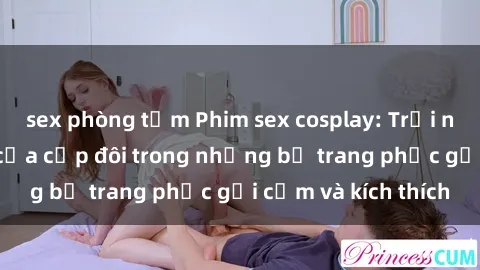 sex phòng tắm Phim sex cosplay: Trải nghiệm tuyệt vời của cặp đôi trong những bộ trang phục gợi cảm và kích thích