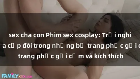 sex cha con Phim sex cosplay: Trải nghiệm tuyệt vời của cặp đôi trong những bộ trang phục gợi cảm và kích thích